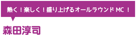 熱く！楽しく！盛り上げるオールラウンドMC！森田淳司